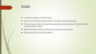 Goals
 To detect obstacles in field of view.
 Field of view should change based on direction and steering angle.
 To the process of determining emergency and warning distance threshold based
on speed of the vehicle.
 Speed should decrease as vehicle moves towards the obstacle.
 emergency break should be applied.
 