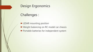 Design Ergonomics
 LIDAR mounting position
 Weight balancing on RC model car chassis
 Portable batteries for independent system
Challenges :
 