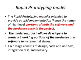 Rapid Prototyping model
• The Rapid Prototyping model is intended to
provide a rapid implementation (hence the name)
of high-level portions of both the software and
the hardware early in the project.
• The model approach allows developers to
construct working portions of the hardware and
software in incremental stages.
• Each stage consists of design, code and unit test,
integration test, and delivery.
 