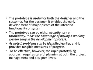 • The prototype is useful for both the designer and the
customer. For the designer, it enables the early
development of major pieces of the intended
functionality of system
• The prototype can be either evolutionary or
throwaway. It has the advantage of having a working
system early in the development process.
• As noted, problems can be identified earlier, and it
provides tangible measures of progress.
• To be effective, however, the rapid prototyping
approach requires careful planning at both the project
management and designer levels.
 