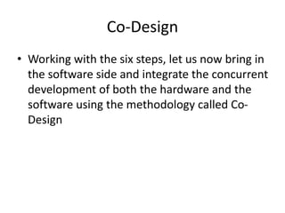 Co-Design
• Working with the six steps, let us now bring in
the software side and integrate the concurrent
development of both the hardware and the
software using the methodology called Co-
Design
 