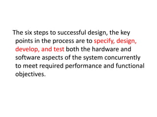 The six steps to successful design, the key
points in the process are to specify, design,
develop, and test both the hardware and
software aspects of the system concurrently
to meet required performance and functional
objectives.
 