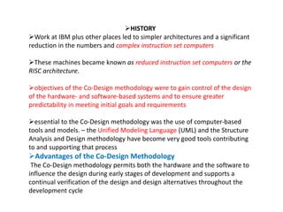 HISTORY
Work at IBM plus other places led to simpler architectures and a significant
reduction in the numbers and complex instruction set computers
These machines became known as reduced instruction set computers or the
RISC architecture.
objectives of the Co-Design methodology were to gain control of the design
of the hardware- and software-based systems and to ensure greater
predictability in meeting initial goals and requirements
essential to the Co-Design methodology was the use of computer-based
tools and models. – the Unified Modeling Language (UML) and the Structure
Analysis and Design methodology have become very good tools contributing
to and supporting that process
Advantages of the Co-Design Methodology
The Co-Design methodology permits both the hardware and the software to
influence the design during early stages of development and supports a
continual verification of the design and design alternatives throughout the
development cycle
 