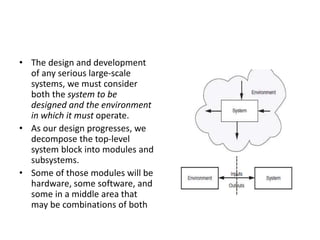 • The design and development
of any serious large-scale
systems, we must consider
both the system to be
designed and the environment
in which it must operate.
• As our design progresses, we
decompose the top-level
system block into modules and
subsystems.
• Some of those modules will be
hardware, some software, and
some in a middle area that
may be combinations of both
 