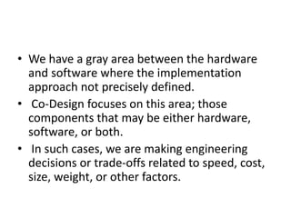 • We have a gray area between the hardware
and software where the implementation
approach not precisely defined.
• Co-Design focuses on this area; those
components that may be either hardware,
software, or both.
• In such cases, we are making engineering
decisions or trade-offs related to speed, cost,
size, weight, or other factors.
 