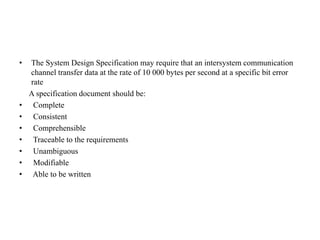 • The System Design Specification may require that an intersystem communication
channel transfer data at the rate of 10 000 bytes per second at a specific bit error
rate
A specification document should be:
• Complete
• Consistent
• Comprehensible
• Traceable to the requirements
• Unambiguous
• Modifiable
• Able to be written
 