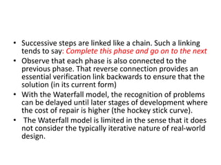 • Successive steps are linked like a chain. Such a linking
tends to say: Complete this phase and go on to the next
• Observe that each phase is also connected to the
previous phase. That reverse connection provides an
essential verification link backwards to ensure that the
solution (in its current form)
• With the Waterfall model, the recognition of problems
can be delayed until later stages of development where
the cost of repair is higher (the hockey stick curve).
• The Waterfall model is limited in the sense that it does
not consider the typically iterative nature of real-world
design.
 