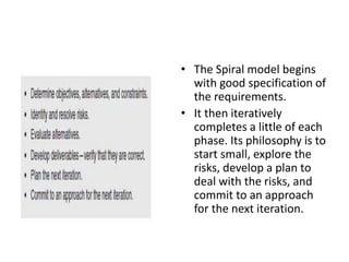 • The Spiral model begins
with good specification of
the requirements.
• It then iteratively
completes a little of each
phase. Its philosophy is to
start small, explore the
risks, develop a plan to
deal with the risks, and
commit to an approach
for the next iteration.
 