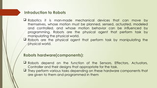 Introduction to Robots
 Robotics it is man-made mechanical devices that can move by
themselves, whose motion must be planned, sensed, actuated, modeled
and controlled, and whose motion behavior can be influenced by
programming. Robots are the physical agent that perform task by
manipulating the physical world.
 Robots are the physical agent that perform task by manipulating the
physical world.
Robots hardware(components):
 Robots depend on the function of the Sensors, Effectors, Actuators,
Controller and their designs that appropriate for the task.
 They perform various tasks depending on these hardware components that
are given to them and programmed in them
 