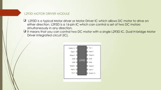 L293D MOTOR DRIVER MODULE
 L293D is a typical Motor driver or Motor Driver IC which allows DC motor to drive on
either direction. L293D is a 16-pin IC which can control a set of two DC motors
simultaneously in any direction.
 It means that you can control two DC motor with a single L293D IC. Dual H-bridge Motor
Driver integrated circuit (IC).
 