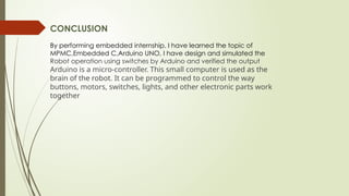 CONCLUSION
By performing embedded internship. I have learned the topic of
MPMC,Embedded C,Arduino UNO, I have design and simulated the
Robot operation using switches by Arduino and verified the output
Arduino is a micro-controller. This small computer is used as the
brain of the robot. It can be programmed to control the way
buttons, motors, switches, lights, and other electronic parts work
together
 