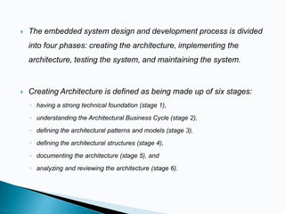 

The embedded system design and development process is divided

into four phases: creating the architecture, implementing the
architecture, testing the system, and maintaining the system.



Creating Architecture is defined as being made up of six stages:
◦ having a strong technical foundation (stage 1),
◦ understanding the Architectural Business Cycle (stage 2),
◦ defining the architectural patterns and models (stage 3),

◦ defining the architectural structures (stage 4),
◦ documenting the architecture (stage 5), and
◦ analyzing and reviewing the architecture (stage 6).

 