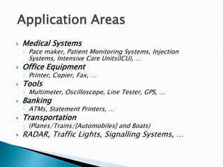 Application Areas


Medical Systems

◦ Pace maker, Patient Monitoring Systems, Injection

Systems, Intensive Care Units(ICU), …



Office Equipment



Tools



Banking



Transportation



RADAR, Traffic Lights, Signalling Systems, …

◦ Printer, Copier, Fax, …
◦ Multimeter, Oscilloscope, Line Tester, GPS, …
◦ ATMs, Statement Printers, …
◦ (Planes/Trains/[Automobiles] and Boats)

 
