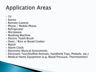 Application Areas
•
•
•
•
•
•
•
•
•
•
•
•
•
•

TV
Stereo
Remote Control
Phone / Mobile Phone
Refrigerator
Microwave
Washing Machine
Electric Tooth Brush
Oven / Rice or Bread Cooker
Watch
Alarm Clock
Electronic Musical Instruments
Electronic Toys(Stuffed Animals, Handheld Toys, Pinballs, etc.)
Medical Home Equipment (e.g. Blood Pressure, Thermometer)

 