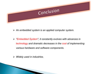 An embedded system is an applied computer system.
 “Embedded System", it constantly evolves with advances in

technology and dramatic decreases in the cost of implementing
various hardware and software components.
 Widely used in industries.

 