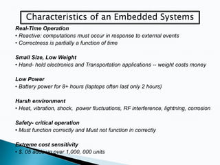 Characteristics of an Embedded Systems
Real-Time Operation
• Reactive: computations must occur in response to external events
• Correctness is partially a function of time

Small Size, Low Weight
• Hand- held electronics and Transportation applications -- weight costs money
Low Power
• Battery power for 8+ hours (laptops often last only 2 hours)
Harsh environment
• Heat, vibration, shock, power fluctuations, RF interference, lightning, corrosion
Safety- critical operation
• Must function correctly and Must not function in correctly
Extreme cost sensitivity
• $. 05 adds up over 1,000, 000 units

 