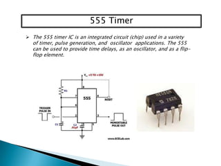 555 Timer
 The 555 timer IC is an integrated circuit (chip) used in a variety

of timer, pulse generation, and oscillator applications. The 555
can be used to provide time delays, as an oscillator, and as a flipflop element.

 