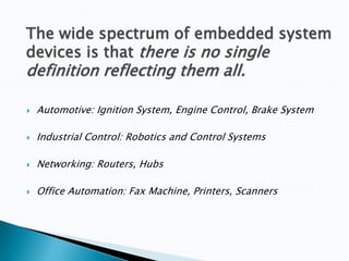 The wide spectrum of embedded system
devices is that there is no single

definition reflecting them all.


Automotive: Ignition System, Engine Control, Brake System



Industrial Control: Robotics and Control Systems



Networking: Routers, Hubs



Office Automation: Fax Machine, Printers, Scanners

 