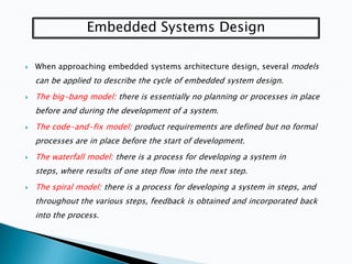 Embedded Systems Design


When approaching embedded systems architecture design, several models

can be applied to describe the cycle of embedded system design.


The big-bang model: there is essentially no planning or processes in place
before and during the development of a system.



The code-and-fix model: product requirements are defined but no formal
processes are in place before the start of development.



The waterfall model: there is a process for developing a system in
steps, where results of one step flow into the next step.



The spiral model: there is a process for developing a system in steps, and
throughout the various steps, feedback is obtained and incorporated back
into the process.

 