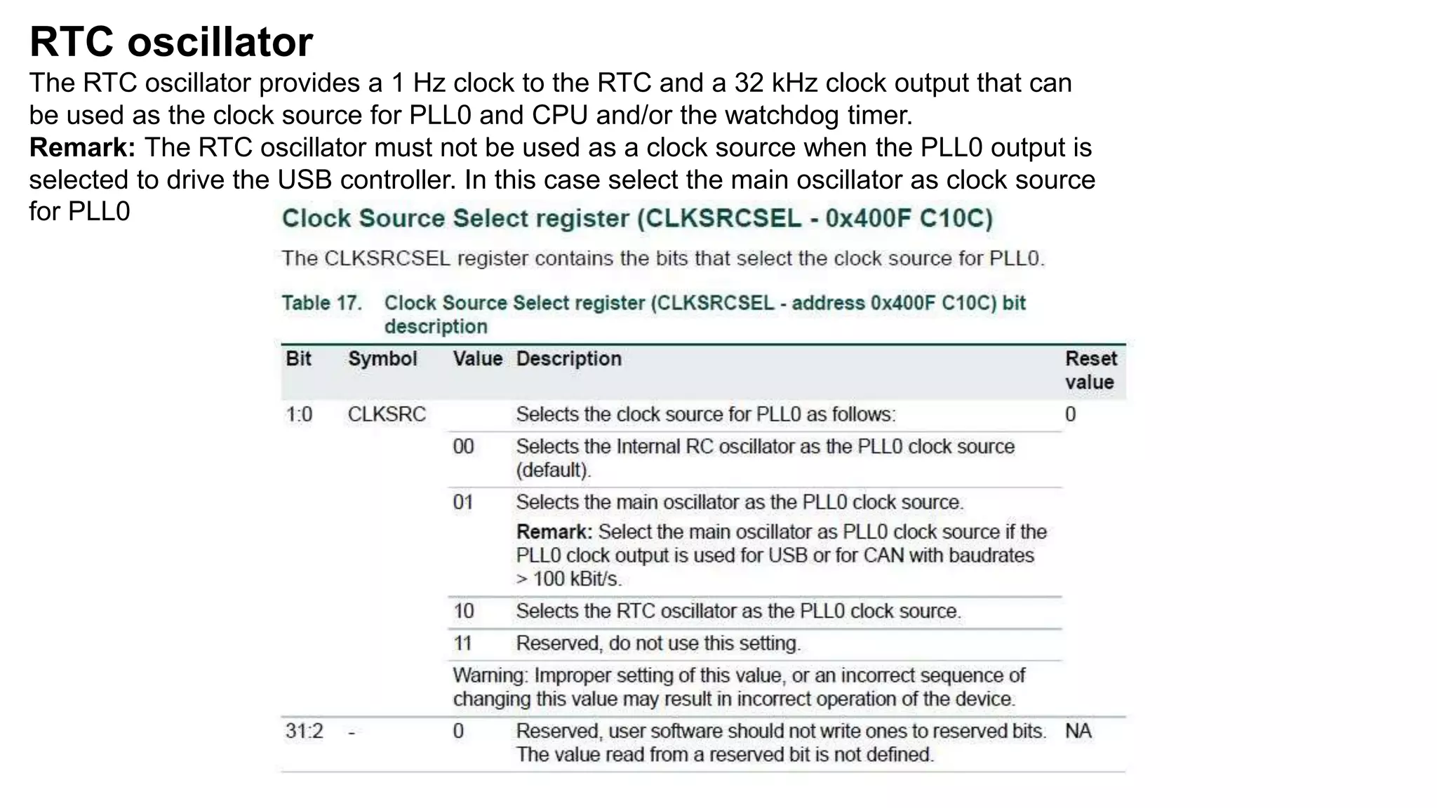 RTC oscillator
The RTC oscillator provides a 1 Hz clock to the RTC and a 32 kHz clock output that can
be used as the clock source for PLL0 and CPU and/or the watchdog timer.
Remark: The RTC oscillator must not be used as a clock source when the PLL0 output is
selected to drive the USB controller. In this case select the main oscillator as clock source
for PLL0
 