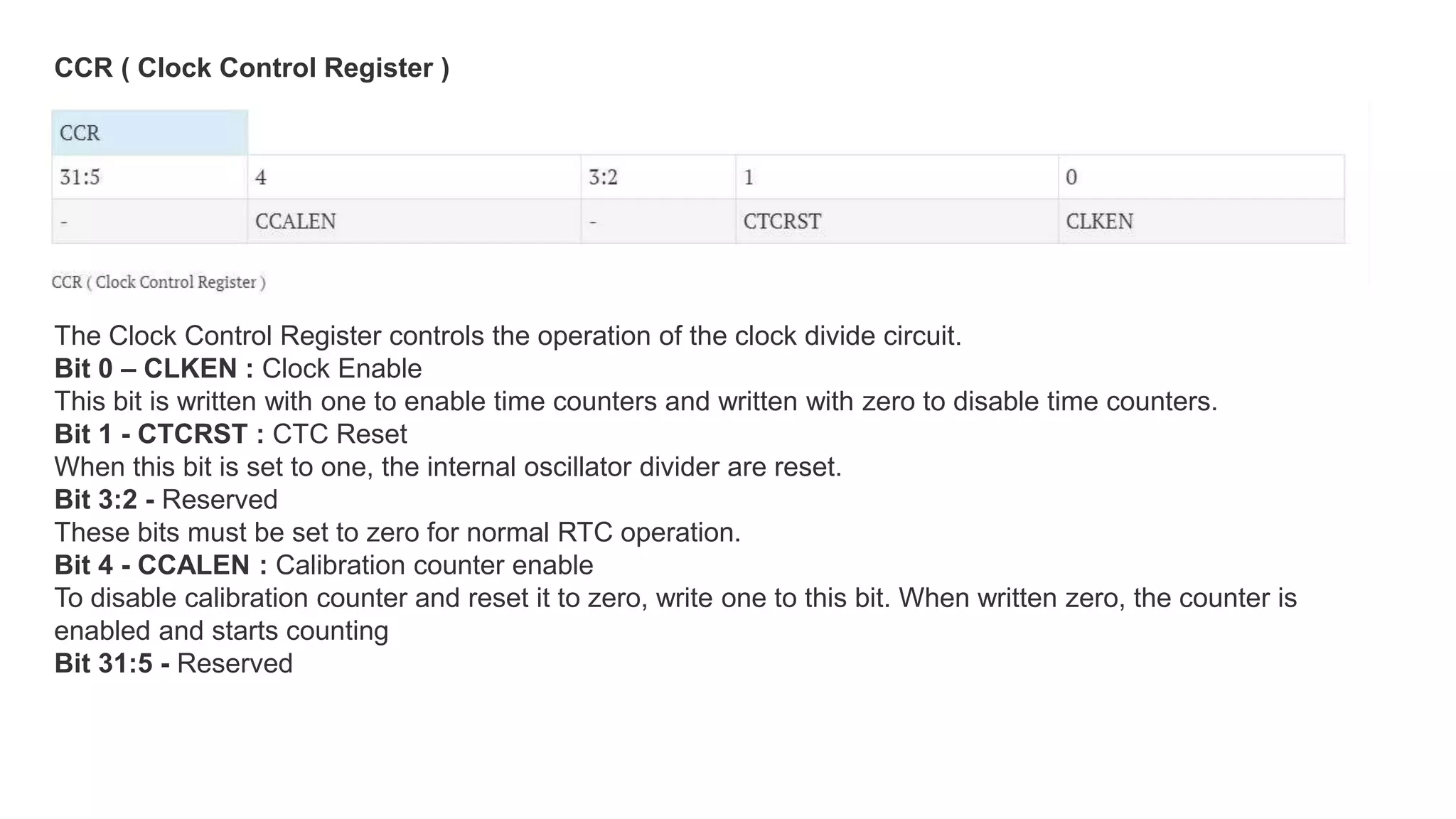 The Clock Control Register controls the operation of the clock divide circuit.
Bit 0 – CLKEN : Clock Enable
This bit is written with one to enable time counters and written with zero to disable time counters.
Bit 1 - CTCRST : CTC Reset
When this bit is set to one, the internal oscillator divider are reset.
Bit 3:2 - Reserved
These bits must be set to zero for normal RTC operation.
Bit 4 - CCALEN : Calibration counter enable
To disable calibration counter and reset it to zero, write one to this bit. When written zero, the counter is
enabled and starts counting
Bit 31:5 - Reserved
CCR ( Clock Control Register )
 
