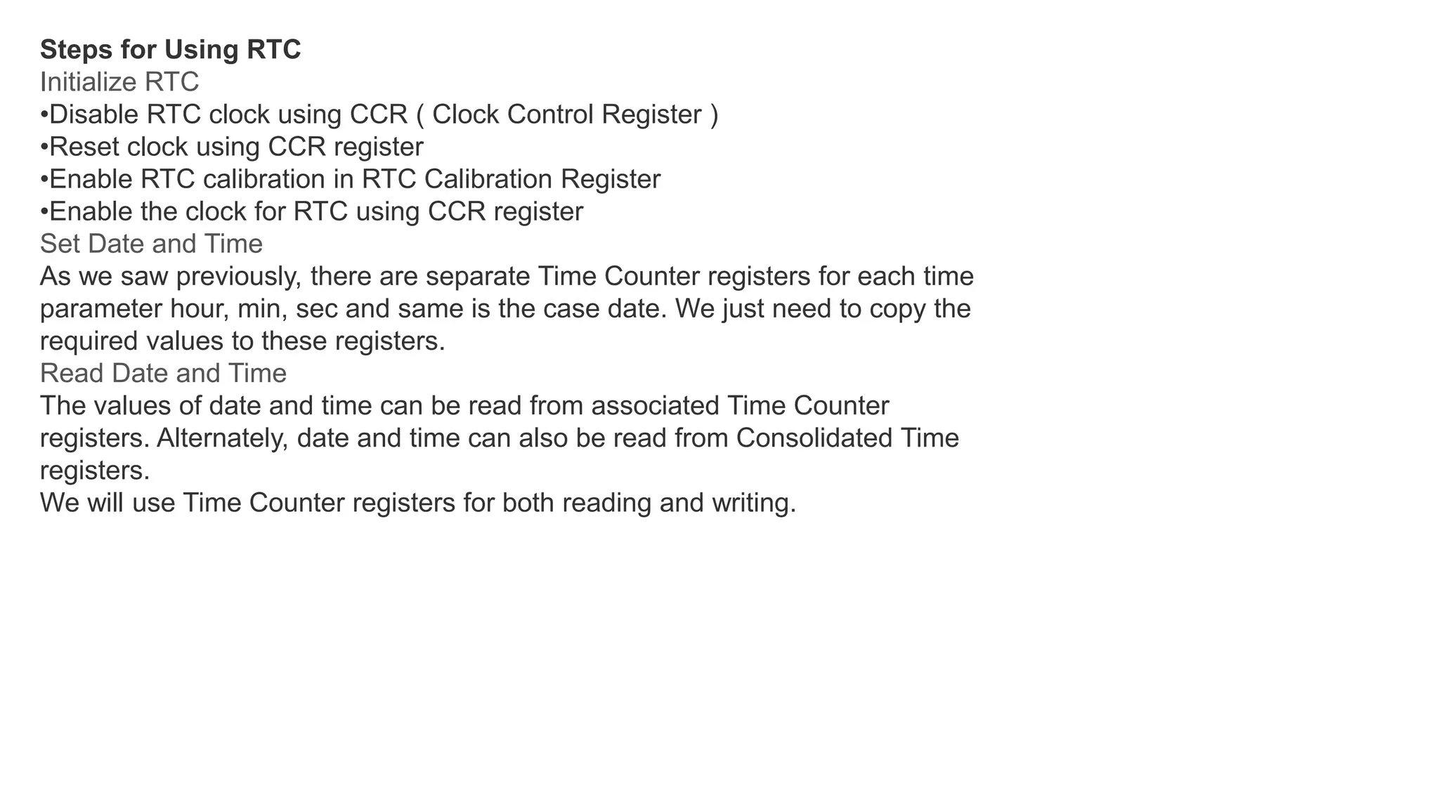 Steps for Using RTC
Initialize RTC
•Disable RTC clock using CCR ( Clock Control Register )
•Reset clock using CCR register
•Enable RTC calibration in RTC Calibration Register
•Enable the clock for RTC using CCR register
Set Date and Time
As we saw previously, there are separate Time Counter registers for each time
parameter hour, min, sec and same is the case date. We just need to copy the
required values to these registers.
Read Date and Time
The values of date and time can be read from associated Time Counter
registers. Alternately, date and time can also be read from Consolidated Time
registers.
We will use Time Counter registers for both reading and writing.
 