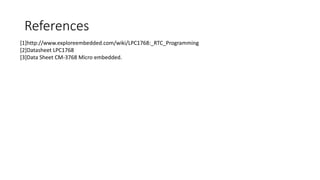 References
[1]http://www.exploreembedded.com/wiki/LPC1768:_RTC_Programming
[2]Datasheet LPC1768
[3]Data Sheet CM-3768 Micro embedded.
 