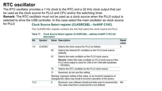 RTC oscillator
The RTC oscillator provides a 1 Hz clock to the RTC and a 32 kHz clock output that can
be used as the clock source for PLL0 and CPU and/or the watchdog timer.
Remark: The RTC oscillator must not be used as a clock source when the PLL0 output is
selected to drive the USB controller. In this case select the main oscillator as clock source
for PLL0
 