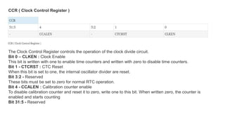 The Clock Control Register controls the operation of the clock divide circuit.
Bit 0 – CLKEN : Clock Enable
This bit is written with one to enable time counters and written with zero to disable time counters.
Bit 1 - CTCRST : CTC Reset
When this bit is set to one, the internal oscillator divider are reset.
Bit 3:2 - Reserved
These bits must be set to zero for normal RTC operation.
Bit 4 - CCALEN : Calibration counter enable
To disable calibration counter and reset it to zero, write one to this bit. When written zero, the counter is
enabled and starts counting
Bit 31:5 - Reserved
CCR ( Clock Control Register )
 