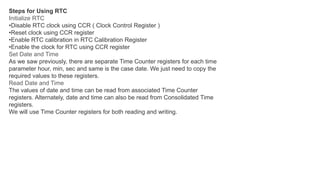 Steps for Using RTC
Initialize RTC
•Disable RTC clock using CCR ( Clock Control Register )
•Reset clock using CCR register
•Enable RTC calibration in RTC Calibration Register
•Enable the clock for RTC using CCR register
Set Date and Time
As we saw previously, there are separate Time Counter registers for each time
parameter hour, min, sec and same is the case date. We just need to copy the
required values to these registers.
Read Date and Time
The values of date and time can be read from associated Time Counter
registers. Alternately, date and time can also be read from Consolidated Time
registers.
We will use Time Counter registers for both reading and writing.
 