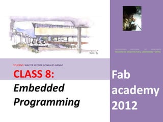 UNIVERSIDAD    NACIONAL     DE    INGENIERÍA
                                        FACULTAD DE ARQUITECTURA, URBANISMO Y ARTES




STUDENT: WALTER HECTOR GONZALES ARNAO



CLASS 8:                                Fab
Embedded                                academy
Programming                             2012
 