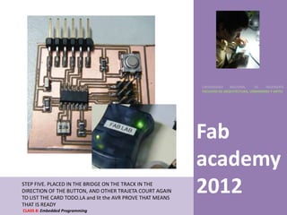 UNIVERSIDAD    NACIONAL     DE    INGENIERÍA
                                                            FACULTAD DE ARQUITECTURA, URBANISMO Y ARTES




                                                            Fab
                                                            academy
STEP FIVE. PLACED IN THE BRIDGE ON THE TRACK IN THE
DIRECTION OF THE BUTTON, AND OTHER TRAJETA COURT AGAIN
TO LIST THE CARD TODO.LA and lit the AVR PROVE THAT MEANS
                                                            2012
THAT IS READY
CLASS 8: Embedded Programming
 