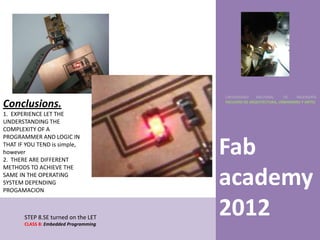 UNIVERSIDAD    NACIONAL     DE    INGENIERÍA

Conclusions.                           FACULTAD DE ARQUITECTURA, URBANISMO Y ARTES


1. EXPERIENCE LET THE
UNDERSTANDING THE
COMPLEXITY OF A
PROGRAMMER AND LOGIC IN
THAT IF YOU TEND is simple,
however
2. THERE ARE DIFFERENT
                                       Fab
METHODS TO ACHIEVE THE
SAME IN THE OPERATING
SYSTEM DEPENDING
PROGAMACION
                                       academy
       STEP 8.SE turned on the LET
       CLASS 8: Embedded Programming
                                       2012
 