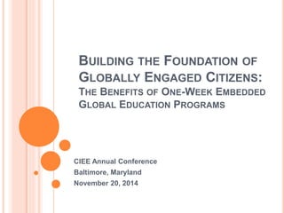 BUILDING THE FOUNDATION OF 
GLOBALLY ENGAGED CITIZENS: 
THE BENEFITS OF ONE-WEEK EMBEDDED 
GLOBAL EDUCATION PROGRAMS 
CIEE Annual Conference 
Baltimore, Maryland 
November 20, 2014 
 