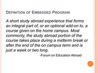 DEFINITION OF EMBEDDED PROGRAM 
A short study abroad experience that forms 
an integral part of, or an optional add-on to,...
