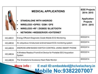 MEDICAL APPLICATIONS 
 STANDALONE WITH ANDROID 
 WIRELESS >GPRS / GSM / GPS 
 WIRELESS >RF / ZIGBEE/ BLUETOOTH 
 NETWORK >WEBSERVER >EHTERNET 
IEEE Projects 
2014- 2015 
Application 
Projects 
2014 - 2015 
HCLME01 Energy Efficient Diagnostic Grade Mobile ECG Monitoring IEEE2014 
HCLME02 An ubiquitous miniaturized android based ECG monitoring system IEEE2014 
HCLME03 ANDROID-ARM BASED SWITCH CONTROL USING SMART PHONE IEEE2014 
HCLME04 
A Wireless Readout Front-End Device for Portable EEG Acquisition 
System 
IEEE2014 
HCLME05 The Smartphone Accessory Heart Rate Monitor IEEE2014 
More info : E mail ID:embedded@hclvelachery.in 
Mobile No:9382207007 
 