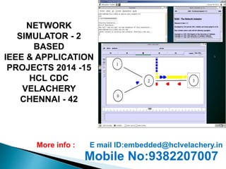 NETWORK 
SIMULATOR - 2 
BASED 
IEEE & APPLICATION 
PROJECTS 2014 -15 
HCL CDC 
VELACHERY 
CHENNAI - 42 
More info : E mail ID:embedded@hclvelachery.in 
Mobile No:9382207007 
 