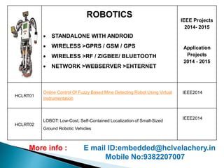 ROBOTICS 
 STANDALONE WITH ANDROID 
 WIRELESS >GPRS / GSM / GPS 
 WIRELESS >RF / ZIGBEE/ BLUETOOTH 
 NETWORK >WEBSERVER >EHTERNET 
IEEE Projects 
2014- 2015 
Application 
Projects 
2014 - 2015 
HCLRT01 
Online Control Of Fuzzy Based Mine Detecting Robot Using Virtual 
Instrumentation 
IEEE2014 
HCLRT02 
LOBOT: Low-Cost, Self-Contained Localization of Small-Sized 
Ground Robotic Vehicles 
IEEE2014 
More info : E mail ID:embedded@hclvelachery.in 
Mobile No:9382207007 
 
