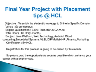 Final Year Project with Placement 
tips @ HCL 
Objective : To enrich the student knowledge to Shine in Specific Domain. 
Venue : @ our campus. 
Eligible Qualification : B.E/B.Tech,MBA,MCA,M.sc 
Total Hours : 80 Hrs(6 month). 
Subject: Java Platform, Web Technology, Android, Cloud 
computing,Embedded Systems,VLSI, DIP/Matlab,HR ,Finance,Marketing 
Certification : By HCL. 
Registration for this process is going to be closed by this month. 
So please grab the opportunity as soon as possible which enhance your 
career with a brighter way. 
 