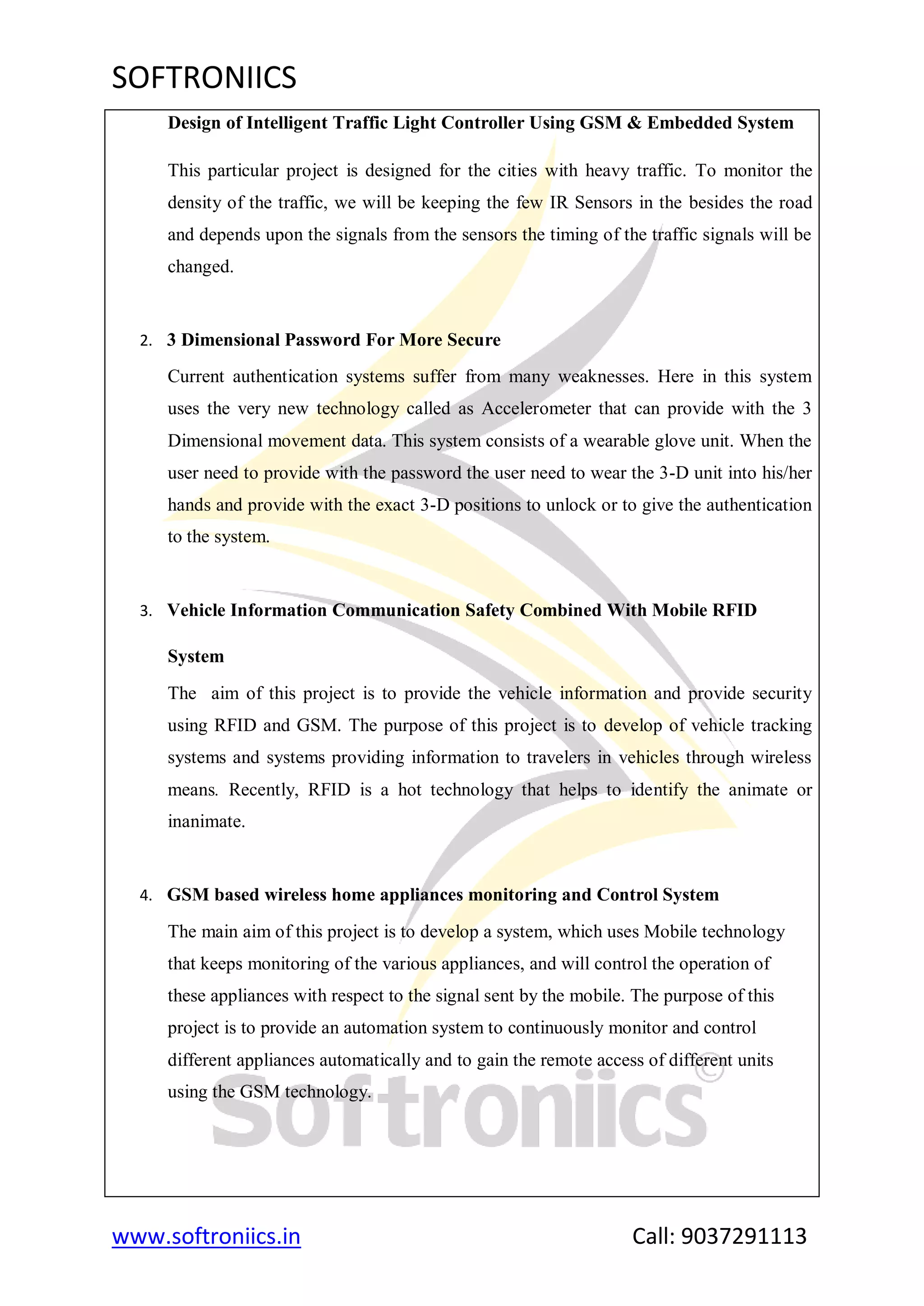 SOFTRONIICS
www.softroniics.in Call: 9037291113
Design of Intelligent Traffic Light Controller Using GSM & Embedded System
This particular project is designed for the cities with heavy traffic. To monitor the
density of the traffic, we will be keeping the few IR Sensors in the besides the road
and depends upon the signals from the sensors the timing of the traffic signals will be
changed.
2. 3 Dimensional Password For More Secure
Current authentication systems suffer from many weaknesses. Here in this system
uses the very new technology called as Accelerometer that can provide with the 3
Dimensional movement data. This system consists of a wearable glove unit. When the
user need to provide with the password the user need to wear the 3-D unit into his/her
hands and provide with the exact 3-D positions to unlock or to give the authentication
to the system.
3. Vehicle Information Communication Safety Combined With Mobile RFID
System
The aim of this project is to provide the vehicle information and provide security
using RFID and GSM. The purpose of this project is to develop of vehicle tracking
systems and systems providing information to travelers in vehicles through wireless
means. Recently, RFID is a hot technology that helps to identify the animate or
inanimate.
4. GSM based wireless home appliances monitoring and Control System
The main aim of this project is to develop a system, which uses Mobile technology
that keeps monitoring of the various appliances, and will control the operation of
these appliances with respect to the signal sent by the mobile. The purpose of this
project is to provide an automation system to continuously monitor and control
different appliances automatically and to gain the remote access of different units
using the GSM technology.
 