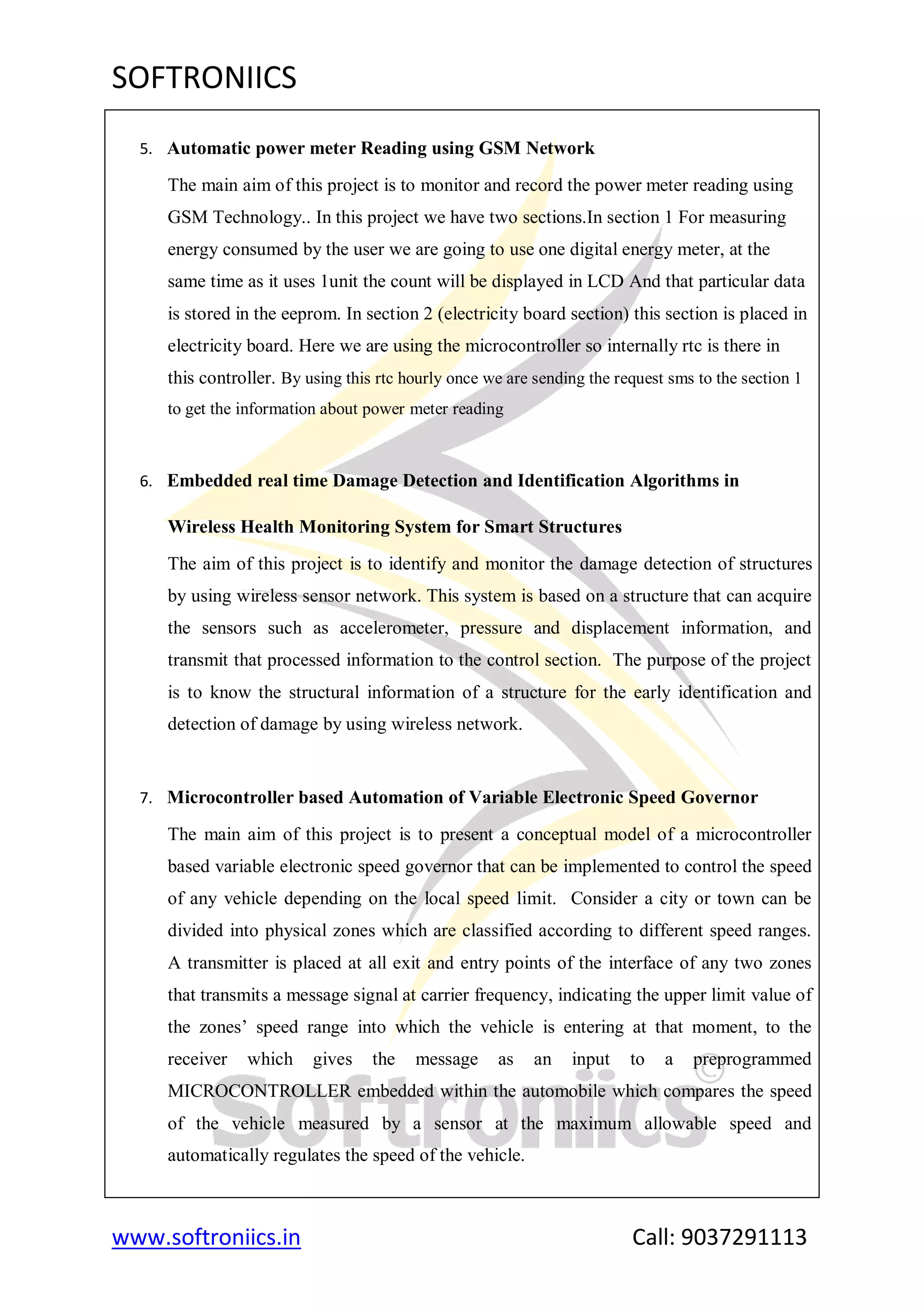 SOFTRONIICS
www.softroniics.in Call: 9037291113
5. Automatic power meter Reading using GSM Network
The main aim of this project is to monitor and record the power meter reading using
GSM Technology.. In this project we have two sections.In section 1 For measuring
energy consumed by the user we are going to use one digital energy meter, at the
same time as it uses 1unit the count will be displayed in LCD And that particular data
is stored in the eeprom. In section 2 (electricity board section) this section is placed in
electricity board. Here we are using the microcontroller so internally rtc is there in
this controller. By using this rtc hourly once we are sending the request sms to the section 1
to get the information about power meter reading
6. Embedded real time Damage Detection and Identification Algorithms in
Wireless Health Monitoring System for Smart Structures
The aim of this project is to identify and monitor the damage detection of structures
by using wireless sensor network. This system is based on a structure that can acquire
the sensors such as accelerometer, pressure and displacement information, and
transmit that processed information to the control section. The purpose of the project
is to know the structural information of a structure for the early identification and
detection of damage by using wireless network.
7. Microcontroller based Automation of Variable Electronic Speed Governor
The main aim of this project is to present a conceptual model of a microcontroller
based variable electronic speed governor that can be implemented to control the speed
of any vehicle depending on the local speed limit. Consider a city or town can be
divided into physical zones which are classified according to different speed ranges.
A transmitter is placed at all exit and entry points of the interface of any two zones
that transmits a message signal at carrier frequency, indicating the upper limit value of
the zones‟ speed range into which the vehicle is entering at that moment, to the
receiver which gives the message as an input to a preprogrammed
MICROCONTROLLER embedded within the automobile which compares the speed
of the vehicle measured by a sensor at the maximum allowable speed and
automatically regulates the speed of the vehicle.
 