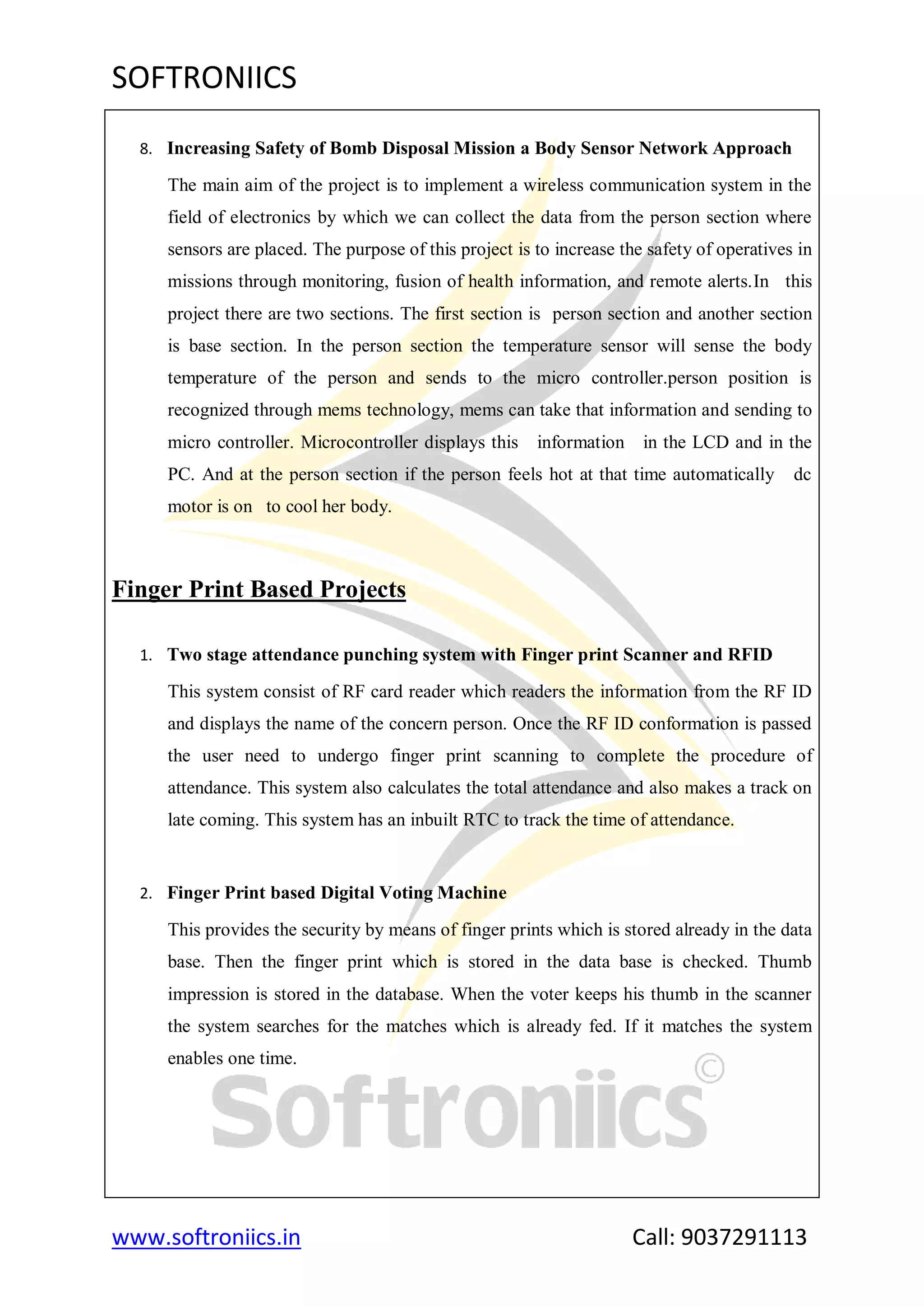SOFTRONIICS
www.softroniics.in Call: 9037291113
8. Increasing Safety of Bomb Disposal Mission a Body Sensor Network Approach
The main aim of the project is to implement a wireless communication system in the
field of electronics by which we can collect the data from the person section where
sensors are placed. The purpose of this project is to increase the safety of operatives in
missions through monitoring, fusion of health information, and remote alerts.In this
project there are two sections. The first section is person section and another section
is base section. In the person section the temperature sensor will sense the body
temperature of the person and sends to the micro controller.person position is
recognized through mems technology, mems can take that information and sending to
micro controller. Microcontroller displays this information in the LCD and in the
PC. And at the person section if the person feels hot at that time automatically dc
motor is on to cool her body.
Finger Print Based Projects
1. Two stage attendance punching system with Finger print Scanner and RFID
This system consist of RF card reader which readers the information from the RF ID
and displays the name of the concern person. Once the RF ID conformation is passed
the user need to undergo finger print scanning to complete the procedure of
attendance. This system also calculates the total attendance and also makes a track on
late coming. This system has an inbuilt RTC to track the time of attendance.
2. Finger Print based Digital Voting Machine
This provides the security by means of finger prints which is stored already in the data
base. Then the finger print which is stored in the data base is checked. Thumb
impression is stored in the database. When the voter keeps his thumb in the scanner
the system searches for the matches which is already fed. If it matches the system
enables one time.
 