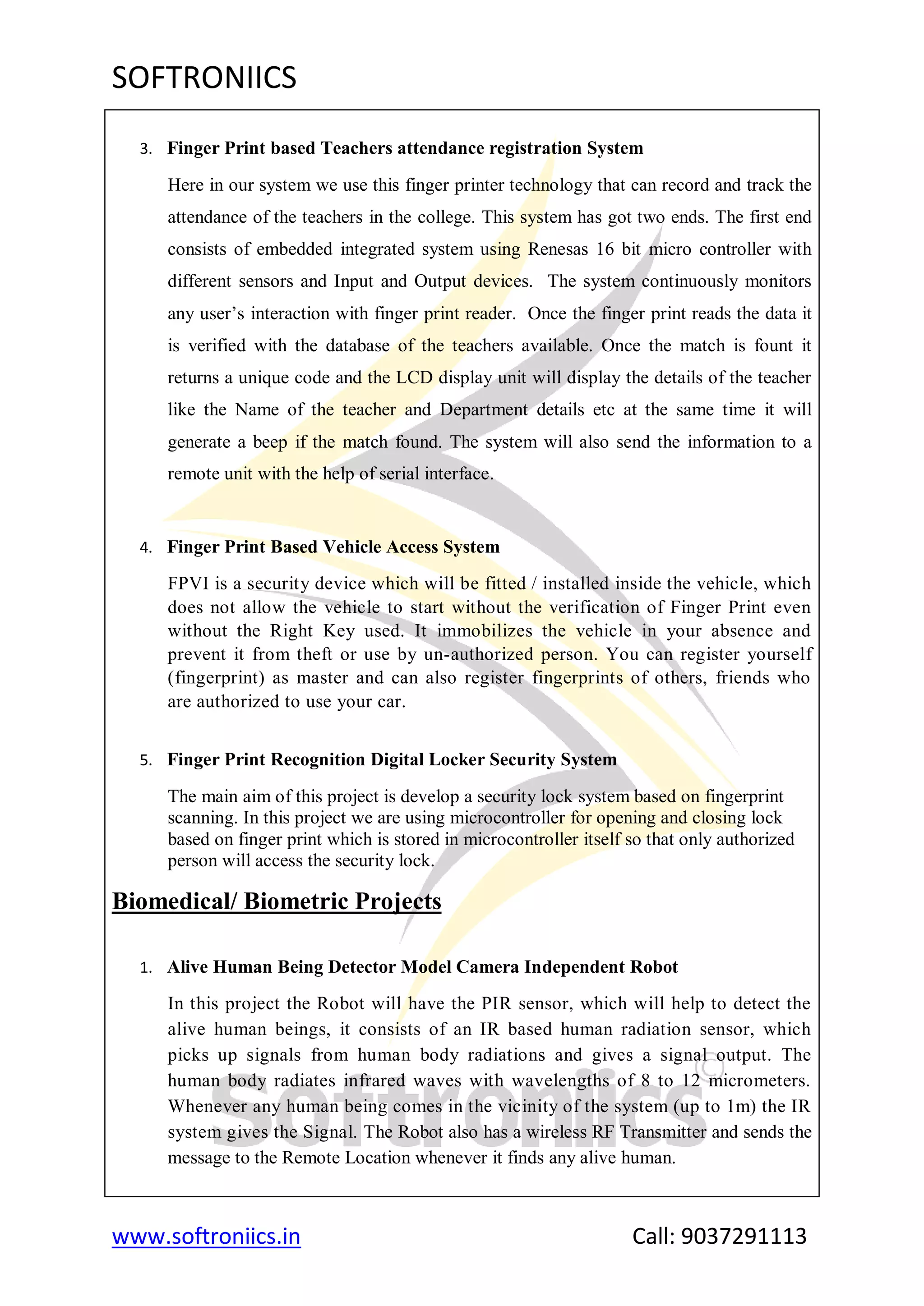 SOFTRONIICS
www.softroniics.in Call: 9037291113
3. Finger Print based Teachers attendance registration System
Here in our system we use this finger printer technology that can record and track the
attendance of the teachers in the college. This system has got two ends. The first end
consists of embedded integrated system using Renesas 16 bit micro controller with
different sensors and Input and Output devices. The system continuously monitors
any user‟s interaction with finger print reader. Once the finger print reads the data it
is verified with the database of the teachers available. Once the match is fount it
returns a unique code and the LCD display unit will display the details of the teacher
like the Name of the teacher and Department details etc at the same time it will
generate a beep if the match found. The system will also send the information to a
remote unit with the help of serial interface.
4. Finger Print Based Vehicle Access System
FPVI is a security device which will be fitted / installed inside the vehicle, which
does not allow the vehicle to start without the verification of Finger Print even
without the Right Key used. It immobilizes the vehicle in your absence and
prevent it from theft or use by un-authorized person. You can register yourself
(fingerprint) as master and can also register fingerprints of others, friends who
are authorized to use your car.
5. Finger Print Recognition Digital Locker Security System
The main aim of this project is develop a security lock system based on fingerprint
scanning. In this project we are using microcontroller for opening and closing lock
based on finger print which is stored in microcontroller itself so that only authorized
person will access the security lock.
Biomedical/ Biometric Projects
1. Alive Human Being Detector Model Camera Independent Robot
In this project the Robot will have the PIR sensor, which will help to detect the
alive human beings, it consists of an IR based human radiation sensor, which
picks up signals from human body radiations and gives a signal output. The
human body radiates infrared waves with wavelengths of 8 to 12 micrometers.
Whenever any human being comes in the vicinity of the system (up to 1m) the IR
system gives the Signal. The Robot also has a wireless RF Transmitter and sends the
message to the Remote Location whenever it finds any alive human.
 