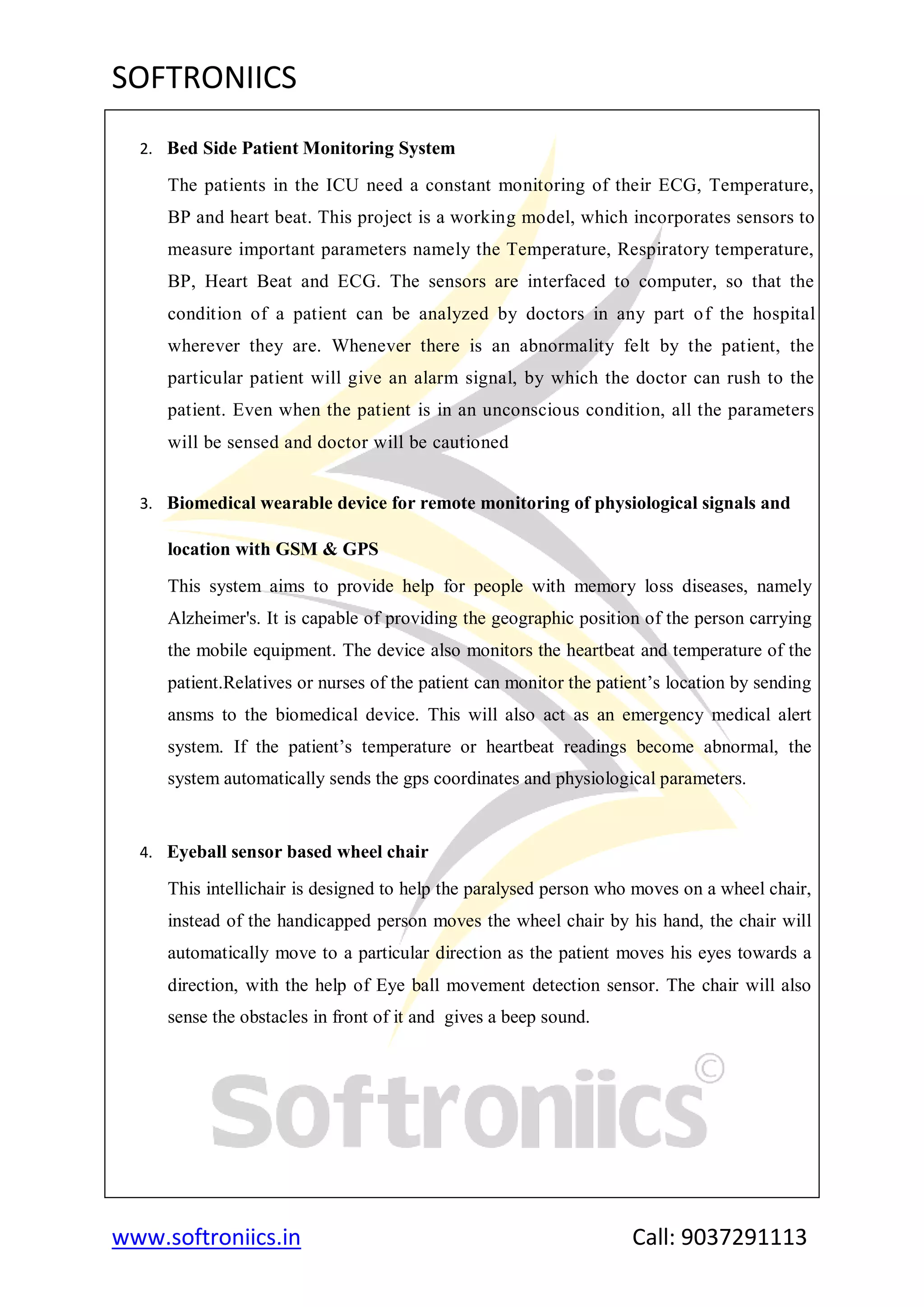 SOFTRONIICS
www.softroniics.in Call: 9037291113
2. Bed Side Patient Monitoring System
The patients in the ICU need a constant monitoring of their ECG, Temperature,
BP and heart beat. This project is a working model, which incorporates sensors to
measure important parameters namely the Temperature, Respiratory temperature,
BP, Heart Beat and ECG. The sensors are interfaced to computer, so that the
condition of a patient can be analyzed by doctors in any part of the hospital
wherever they are. Whenever there is an abnormality felt by the patient, the
particular patient will give an alarm signal, by which the doctor can rush to the
patient. Even when the patient is in an unconscious condition, all the parameters
will be sensed and doctor will be cautioned
3. Biomedical wearable device for remote monitoring of physiological signals and
location with GSM & GPS
This system aims to provide help for people with memory loss diseases, namely
Alzheimer's. It is capable of providing the geographic position of the person carrying
the mobile equipment. The device also monitors the heartbeat and temperature of the
patient.Relatives or nurses of the patient can monitor the patient‟s location by sending
ansms to the biomedical device. This will also act as an emergency medical alert
system. If the patient‟s temperature or heartbeat readings become abnormal, the
system automatically sends the gps coordinates and physiological parameters.
4. Eyeball sensor based wheel chair
This intellichair is designed to help the paralysed person who moves on a wheel chair,
instead of the handicapped person moves the wheel chair by his hand, the chair will
automatically move to a particular direction as the patient moves his eyes towards a
direction, with the help of Eye ball movement detection sensor. The chair will also
sense the obstacles in front of it and gives a beep sound.
 