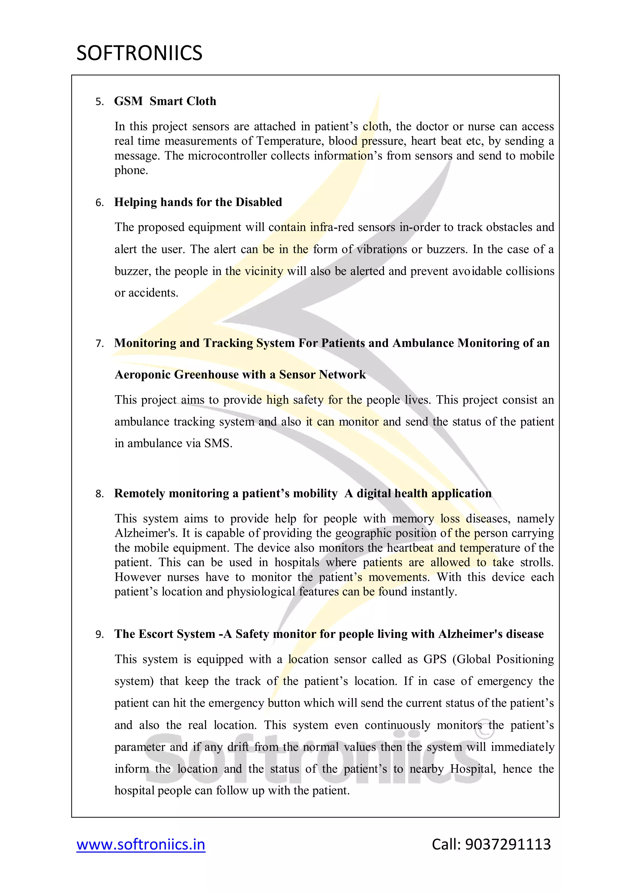 SOFTRONIICS
www.softroniics.in Call: 9037291113
5. GSM Smart Cloth
In this project sensors are attached in patient‟s cloth, the doctor or nurse can access
real time measurements of Temperature, blood pressure, heart beat etc, by sending a
message. The microcontroller collects information‟s from sensors and send to mobile
phone.
6. Helping hands for the Disabled
The proposed equipment will contain infra-red sensors in-order to track obstacles and
alert the user. The alert can be in the form of vibrations or buzzers. In the case of a
buzzer, the people in the vicinity will also be alerted and prevent avoidable collisions
or accidents.
7. Monitoring and Tracking System For Patients and Ambulance Monitoring of an
Aeroponic Greenhouse with a Sensor Network
This project aims to provide high safety for the people lives. This project consist an
ambulance tracking system and also it can monitor and send the status of the patient
in ambulance via SMS.
8. Remotely monitoring a patient’s mobility A digital health application
This system aims to provide help for people with memory loss diseases, namely
Alzheimer's. It is capable of providing the geographic position of the person carrying
the mobile equipment. The device also monitors the heartbeat and temperature of the
patient. This can be used in hospitals where patients are allowed to take strolls.
However nurses have to monitor the patient‟s movements. With this device each
patient‟s location and physiological features can be found instantly.
9. The Escort System -A Safety monitor for people living with Alzheimer's disease
This system is equipped with a location sensor called as GPS (Global Positioning
system) that keep the track of the patient‟s location. If in case of emergency the
patient can hit the emergency button which will send the current status of the patient‟s
and also the real location. This system even continuously monitors the patient‟s
parameter and if any drift from the normal values then the system will immediately
inform the location and the status of the patient‟s to nearby Hospital, hence the
hospital people can follow up with the patient.
 