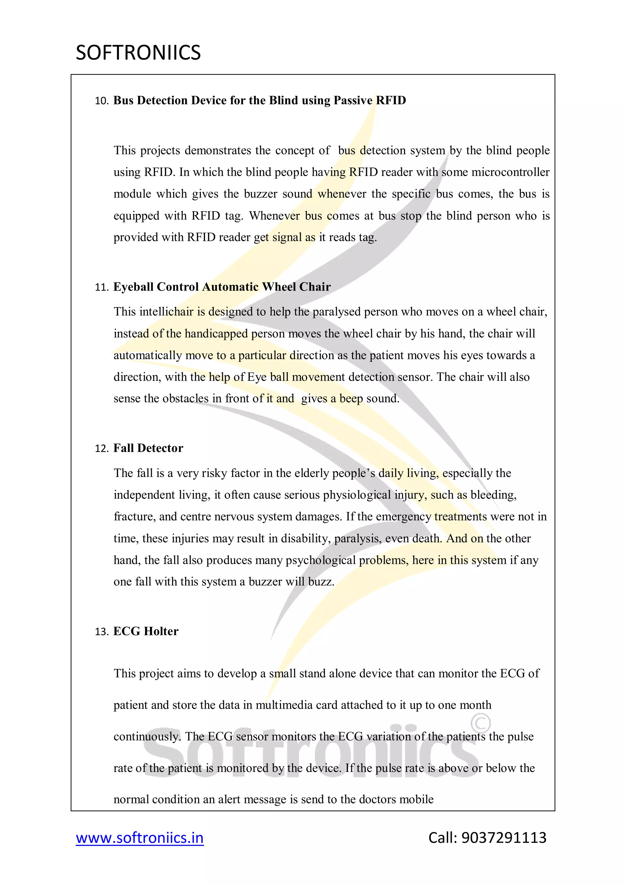 SOFTRONIICS
www.softroniics.in Call: 9037291113
10. Bus Detection Device for the Blind using Passive RFID
This projects demonstrates the concept of bus detection system by the blind people
using RFID. In which the blind people having RFID reader with some microcontroller
module which gives the buzzer sound whenever the specific bus comes, the bus is
equipped with RFID tag. Whenever bus comes at bus stop the blind person who is
provided with RFID reader get signal as it reads tag.
11. Eyeball Control Automatic Wheel Chair
This intellichair is designed to help the paralysed person who moves on a wheel chair,
instead of the handicapped person moves the wheel chair by his hand, the chair will
automatically move to a particular direction as the patient moves his eyes towards a
direction, with the help of Eye ball movement detection sensor. The chair will also
sense the obstacles in front of it and gives a beep sound.
12. Fall Detector
The fall is a very risky factor in the elderly people‟s daily living, especially the
independent living, it often cause serious physiological injury, such as bleeding,
fracture, and centre nervous system damages. If the emergency treatments were not in
time, these injuries may result in disability, paralysis, even death. And on the other
hand, the fall also produces many psychological problems, here in this system if any
one fall with this system a buzzer will buzz.
13. ECG Holter
This project aims to develop a small stand alone device that can monitor the ECG of
patient and store the data in multimedia card attached to it up to one month
continuously. The ECG sensor monitors the ECG variation of the patients the pulse
rate of the patient is monitored by the device. If the pulse rate is above or below the
normal condition an alert message is send to the doctors mobile
 