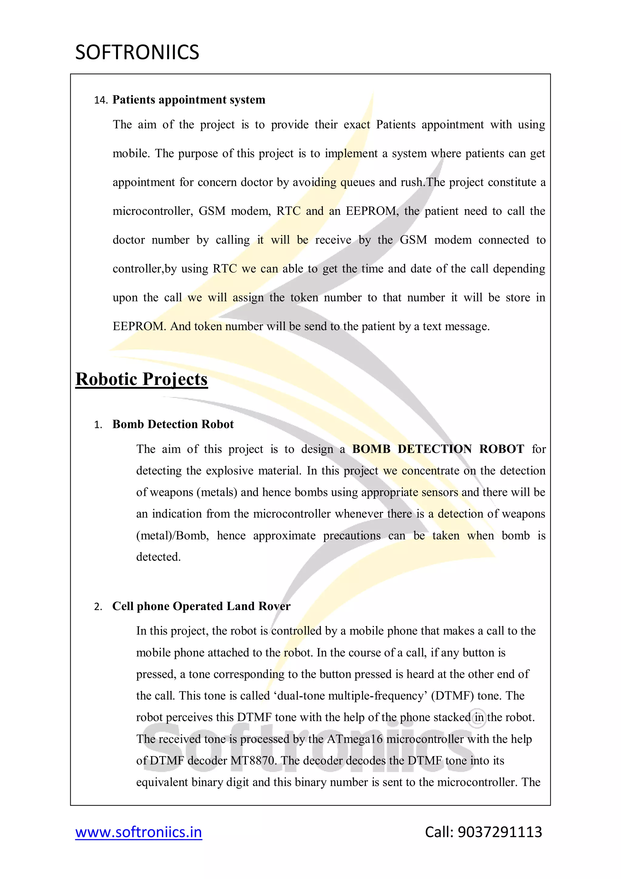 SOFTRONIICS
www.softroniics.in Call: 9037291113
14. Patients appointment system
The aim of the project is to provide their exact Patients appointment with using
mobile. The purpose of this project is to implement a system where patients can get
appointment for concern doctor by avoiding queues and rush.The project constitute a
microcontroller, GSM modem, RTC and an EEPROM, the patient need to call the
doctor number by calling it will be receive by the GSM modem connected to
controller,by using RTC we can able to get the time and date of the call depending
upon the call we will assign the token number to that number it will be store in
EEPROM. And token number will be send to the patient by a text message.
Robotic Projects
1. Bomb Detection Robot
The aim of this project is to design a BOMB DETECTION ROBOT for
detecting the explosive material. In this project we concentrate on the detection
of weapons (metals) and hence bombs using appropriate sensors and there will be
an indication from the microcontroller whenever there is a detection of weapons
(metal)/Bomb, hence approximate precautions can be taken when bomb is
detected.
2. Cell phone Operated Land Rover
In this project, the robot is controlled by a mobile phone that makes a call to the
mobile phone attached to the robot. In the course of a call, if any button is
pressed, a tone corresponding to the button pressed is heard at the other end of
the call. This tone is called „dual-tone multiple-frequency‟ (DTMF) tone. The
robot perceives this DTMF tone with the help of the phone stacked in the robot.
The received tone is processed by the ATmega16 microcontroller with the help
of DTMF decoder MT8870. The decoder decodes the DTMF tone into its
equivalent binary digit and this binary number is sent to the microcontroller. The
 