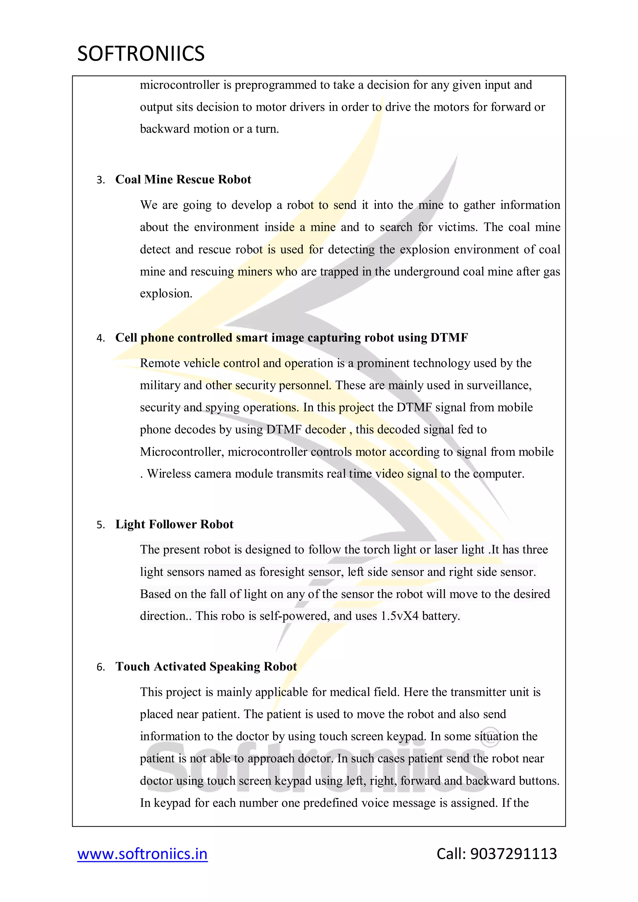 SOFTRONIICS
www.softroniics.in Call: 9037291113
microcontroller is preprogrammed to take a decision for any given input and
output sits decision to motor drivers in order to drive the motors for forward or
backward motion or a turn.
3. Coal Mine Rescue Robot
We are going to develop a robot to send it into the mine to gather information
about the environment inside a mine and to search for victims. The coal mine
detect and rescue robot is used for detecting the explosion environment of coal
mine and rescuing miners who are trapped in the underground coal mine after gas
explosion.
4. Cell phone controlled smart image capturing robot using DTMF
Remote vehicle control and operation is a prominent technology used by the
military and other security personnel. These are mainly used in surveillance,
security and spying operations. In this project the DTMF signal from mobile
phone decodes by using DTMF decoder , this decoded signal fed to
Microcontroller, microcontroller controls motor according to signal from mobile
. Wireless camera module transmits real time video signal to the computer.
5. Light Follower Robot
The present robot is designed to follow the torch light or laser light .It has three
light sensors named as foresight sensor, left side sensor and right side sensor.
Based on the fall of light on any of the sensor the robot will move to the desired
direction.. This robo is self-powered, and uses 1.5vX4 battery.
6. Touch Activated Speaking Robot
This project is mainly applicable for medical field. Here the transmitter unit is
placed near patient. The patient is used to move the robot and also send
information to the doctor by using touch screen keypad. In some situation the
patient is not able to approach doctor. In such cases patient send the robot near
doctor using touch screen keypad using left, right, forward and backward buttons.
In keypad for each number one predefined voice message is assigned. If the
 