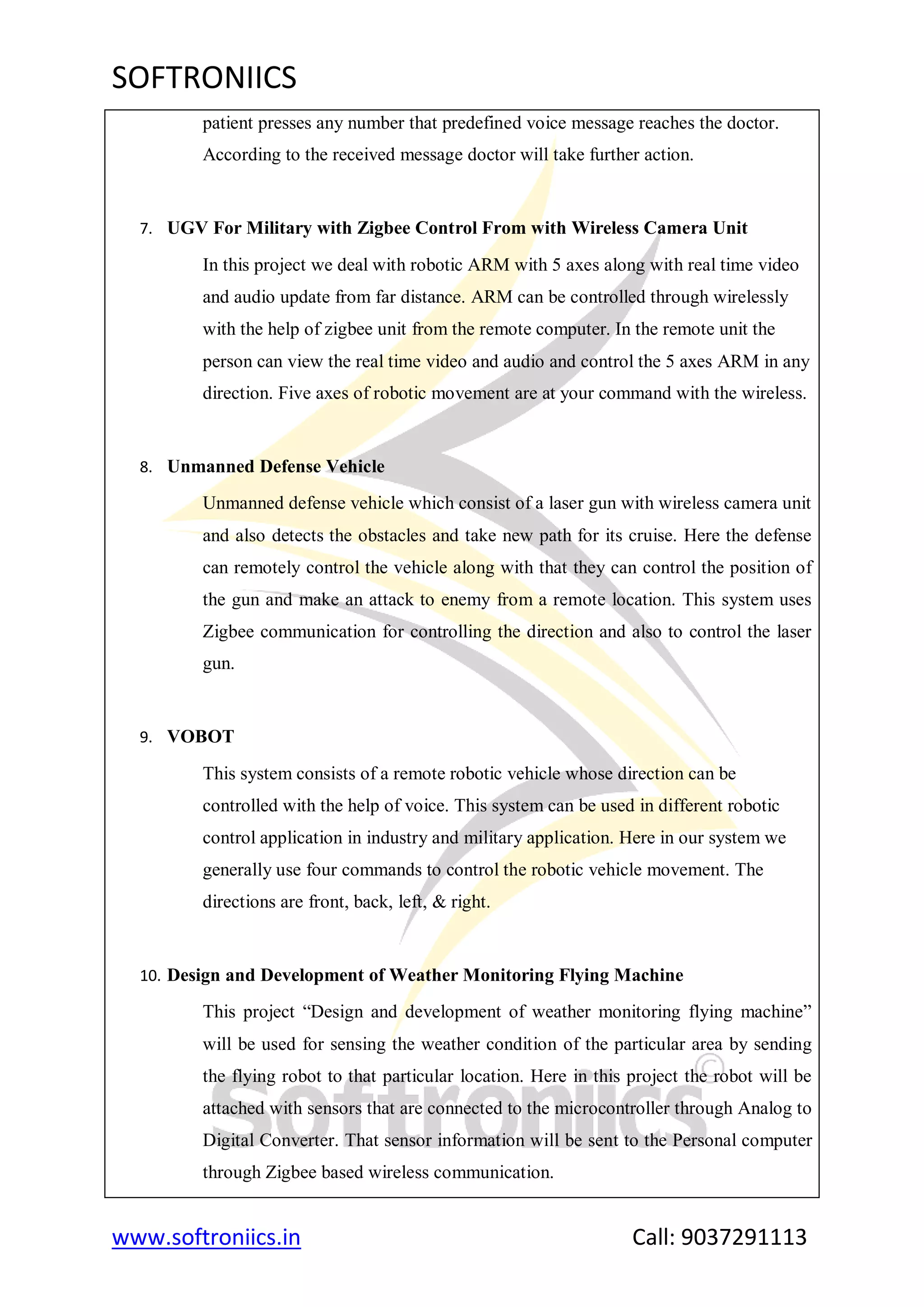 SOFTRONIICS
www.softroniics.in Call: 9037291113
patient presses any number that predefined voice message reaches the doctor.
According to the received message doctor will take further action.
7. UGV For Military with Zigbee Control From with Wireless Camera Unit
In this project we deal with robotic ARM with 5 axes along with real time video
and audio update from far distance. ARM can be controlled through wirelessly
with the help of zigbee unit from the remote computer. In the remote unit the
person can view the real time video and audio and control the 5 axes ARM in any
direction. Five axes of robotic movement are at your command with the wireless.
8. Unmanned Defense Vehicle
Unmanned defense vehicle which consist of a laser gun with wireless camera unit
and also detects the obstacles and take new path for its cruise. Here the defense
can remotely control the vehicle along with that they can control the position of
the gun and make an attack to enemy from a remote location. This system uses
Zigbee communication for controlling the direction and also to control the laser
gun.
9. VOBOT
This system consists of a remote robotic vehicle whose direction can be
controlled with the help of voice. This system can be used in different robotic
control application in industry and military application. Here in our system we
generally use four commands to control the robotic vehicle movement. The
directions are front, back, left, & right.
10. Design and Development of Weather Monitoring Flying Machine
This project “Design and development of weather monitoring flying machine”
will be used for sensing the weather condition of the particular area by sending
the flying robot to that particular location. Here in this project the robot will be
attached with sensors that are connected to the microcontroller through Analog to
Digital Converter. That sensor information will be sent to the Personal computer
through Zigbee based wireless communication.
 