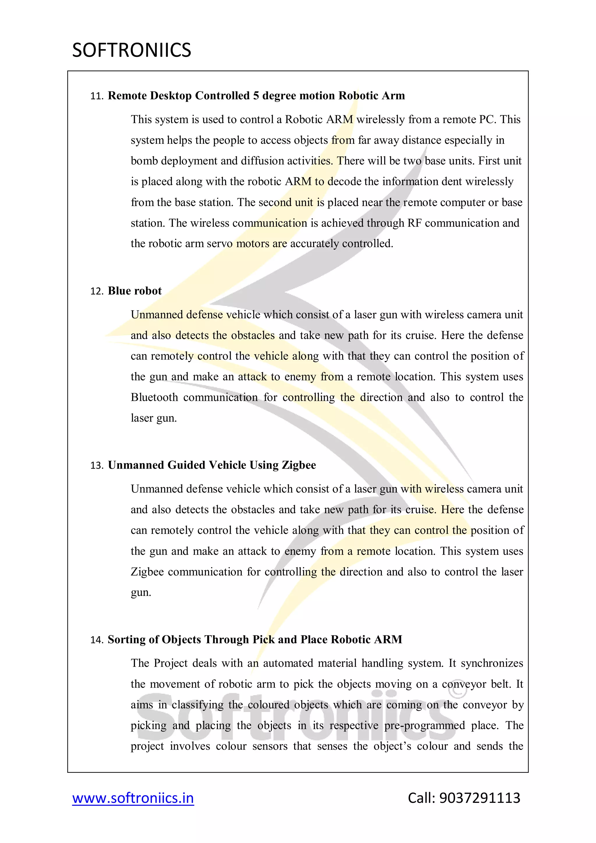 SOFTRONIICS
www.softroniics.in Call: 9037291113
11. Remote Desktop Controlled 5 degree motion Robotic Arm
This system is used to control a Robotic ARM wirelessly from a remote PC. This
system helps the people to access objects from far away distance especially in
bomb deployment and diffusion activities. There will be two base units. First unit
is placed along with the robotic ARM to decode the information dent wirelessly
from the base station. The second unit is placed near the remote computer or base
station. The wireless communication is achieved through RF communication and
the robotic arm servo motors are accurately controlled.
12. Blue robot
Unmanned defense vehicle which consist of a laser gun with wireless camera unit
and also detects the obstacles and take new path for its cruise. Here the defense
can remotely control the vehicle along with that they can control the position of
the gun and make an attack to enemy from a remote location. This system uses
Bluetooth communication for controlling the direction and also to control the
laser gun.
13. Unmanned Guided Vehicle Using Zigbee
Unmanned defense vehicle which consist of a laser gun with wireless camera unit
and also detects the obstacles and take new path for its cruise. Here the defense
can remotely control the vehicle along with that they can control the position of
the gun and make an attack to enemy from a remote location. This system uses
Zigbee communication for controlling the direction and also to control the laser
gun.
14. Sorting of Objects Through Pick and Place Robotic ARM
The Project deals with an automated material handling system. It synchronizes
the movement of robotic arm to pick the objects moving on a conveyor belt. It
aims in classifying the coloured objects which are coming on the conveyor by
picking and placing the objects in its respective pre-programmed place. The
project involves colour sensors that senses the object‟s colour and sends the
 